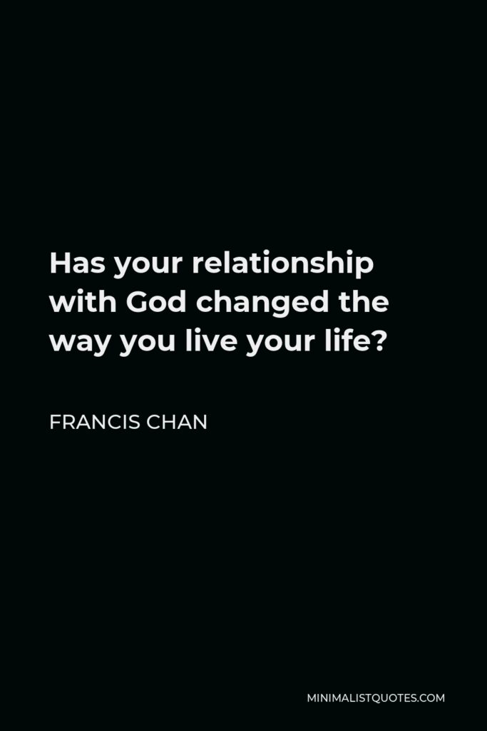Francis Chan Quote - Has your relationship with God changed the way you live your life?