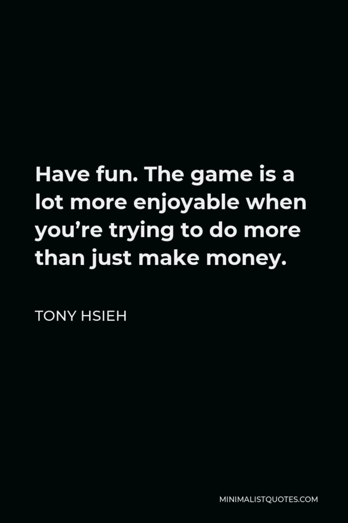 Tony Hsieh Quote - Have fun. The game is a lot more enjoyable when you’re trying to do more than just make money.
