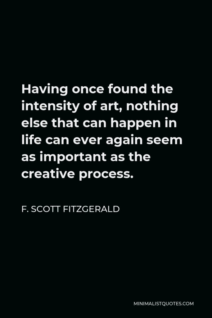 F. Scott Fitzgerald Quote - Having once found the intensity of art, nothing else that can happen in life can ever again seem as important as the creative process.