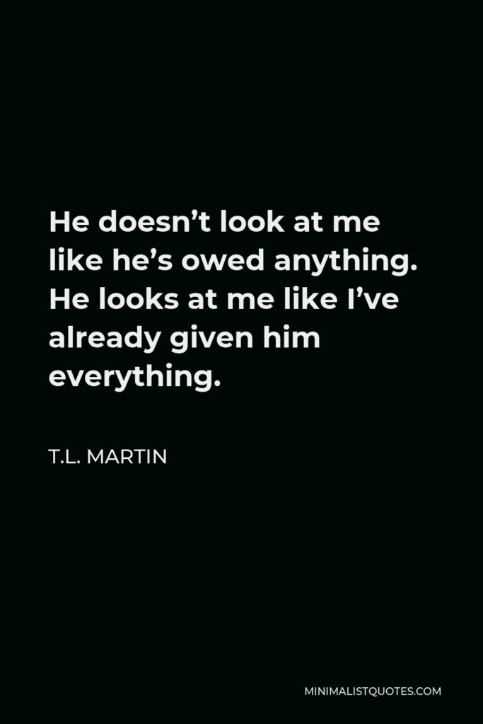 T.L. Martin Quote - He doesn’t look at me like he’s owed anything. He looks at me like I’ve already given him everything.