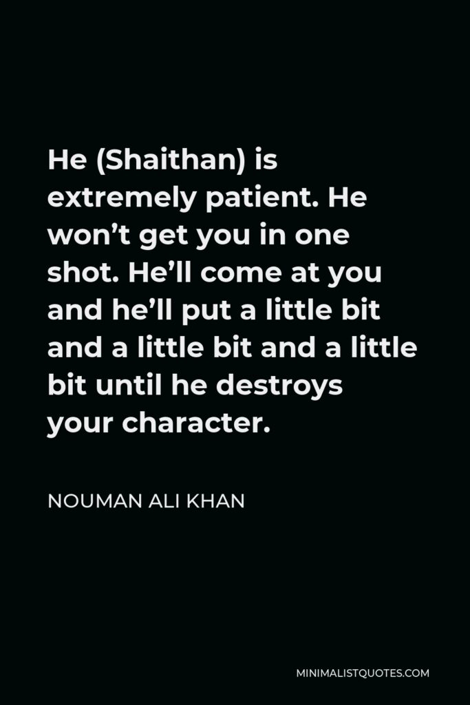 Nouman Ali Khan Quote - He (Shaithan) is extremely patient. He won’t get you in one shot. He’ll come at you and he’ll put a little bit and a little bit and a little bit until he destroys your character.