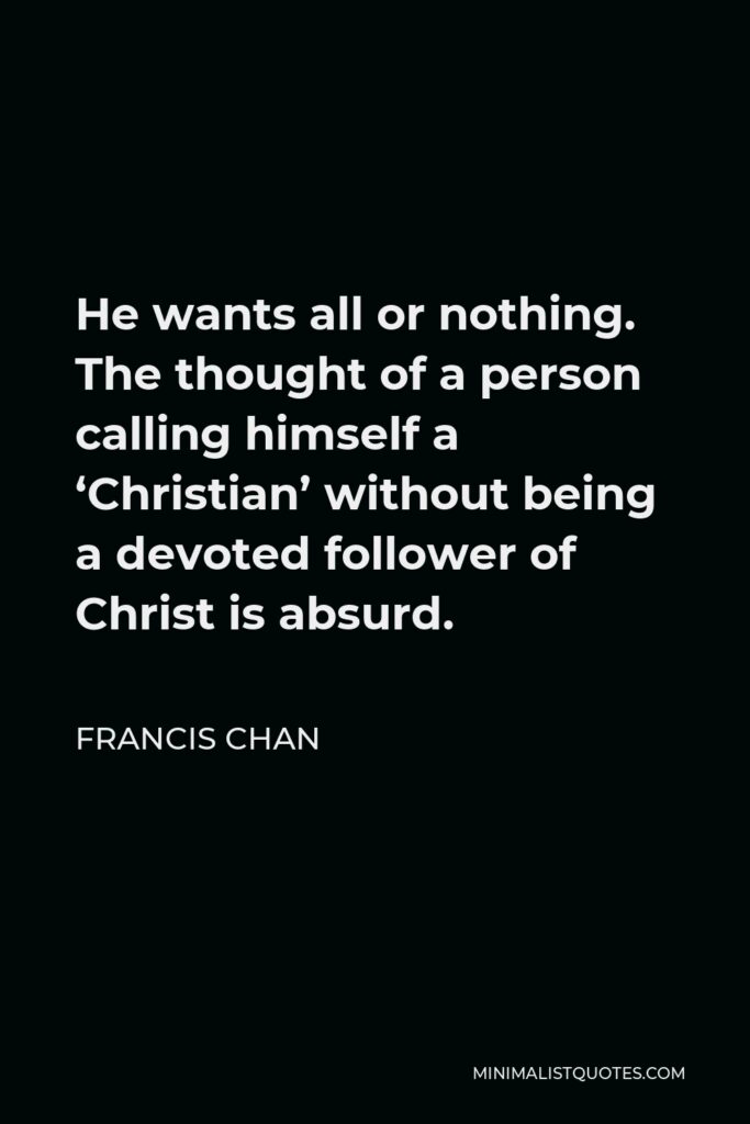 Francis Chan Quote - He wants all or nothing. The thought of a person calling himself a ‘Christian’ without being a devoted follower of Christ is absurd.