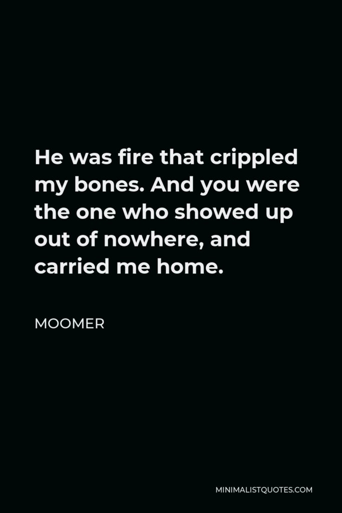 Moomer Quote - He was fire that crippled my bones. And you were the one who showed up out of nowhere, and carried me home.