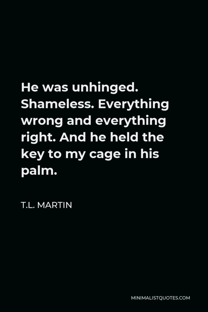 T.L. Martin Quote - He was unhinged. Shameless. Everything wrong and everything right. And he held the key to my cage in his palm.