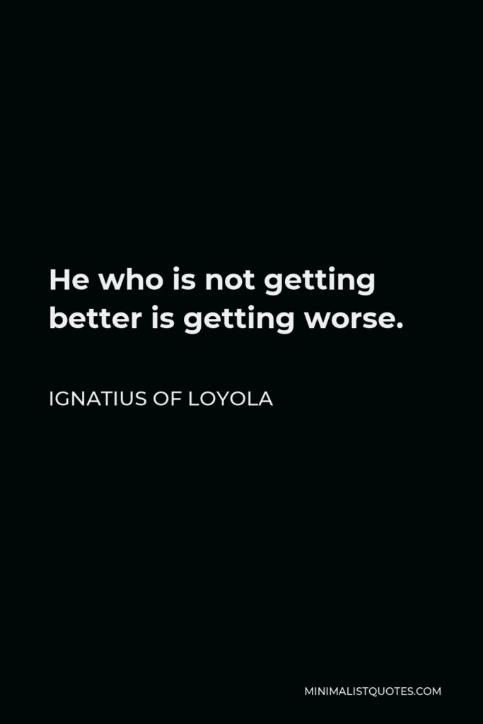 Ignatius of Loyola Quote - He who is not getting better is getting worse.