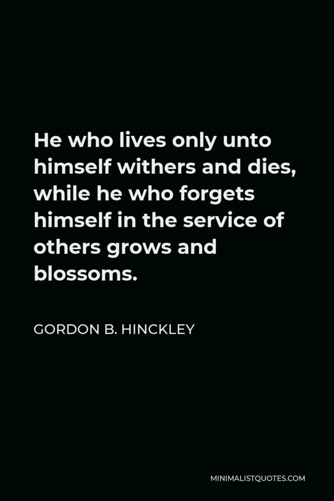 Gordon B. Hinckley Quote - He who lives only unto himself withers and dies, while he who forgets himself in the service of others grows and blossoms.