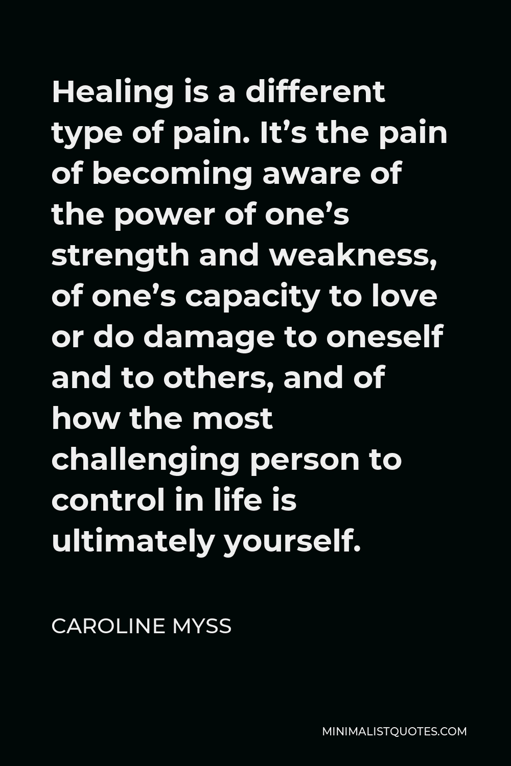 Caroline Myss Quote - Healing is a different type of pain. It’s the pain of becoming aware of the power of one’s strength and weakness, of one’s capacity to love or do damage to oneself and to others, and of how the most challenging person to control in life is ultimately yourself.
