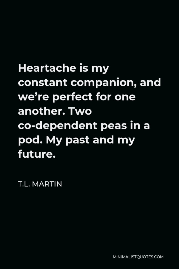 T.L. Martin Quote - Heartache is my constant companion, and we’re perfect for one another. Two co-dependent peas in a pod. My past and my future.