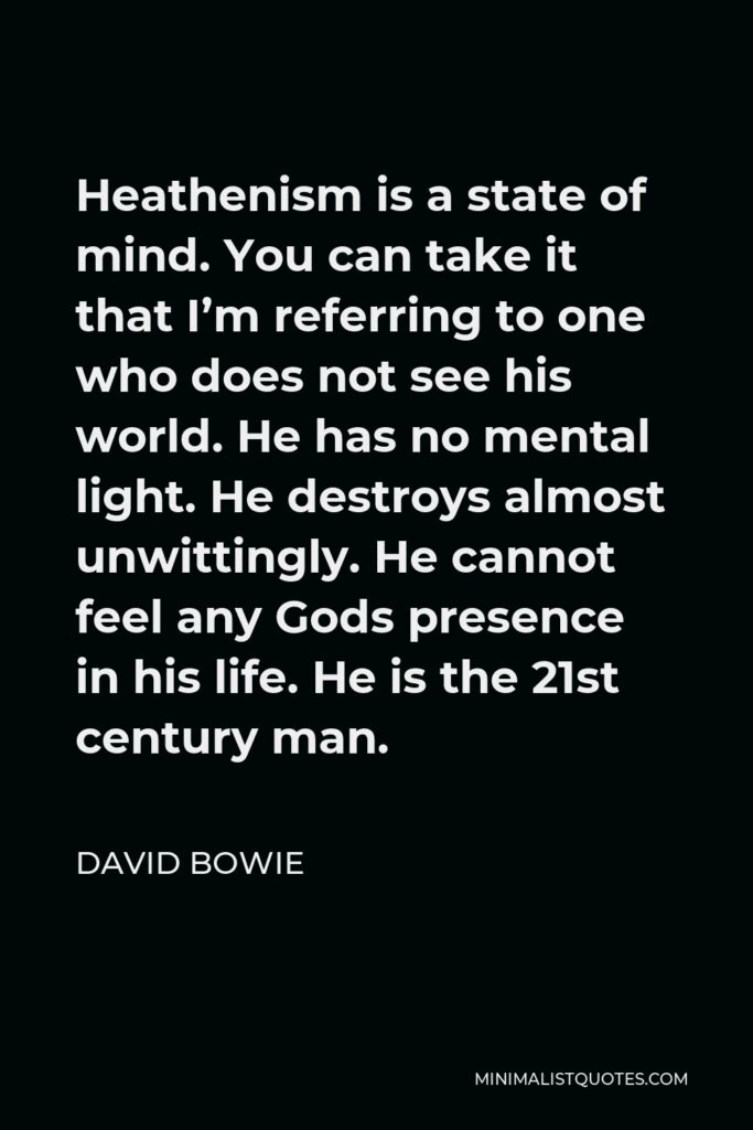 David Bowie Quote - Heathenism is a state of mind. You can take it that I’m referring to one who does not see his world. He has no mental light. He destroys almost unwittingly. He cannot feel any Gods presence in his life. He is the 21st century man.