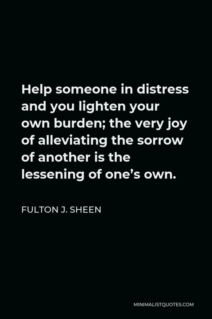 Fulton J. Sheen Quote - Help someone in distress and you lighten your own burden; the very joy of alleviating the sorrow of another is the lessening of one’s own.