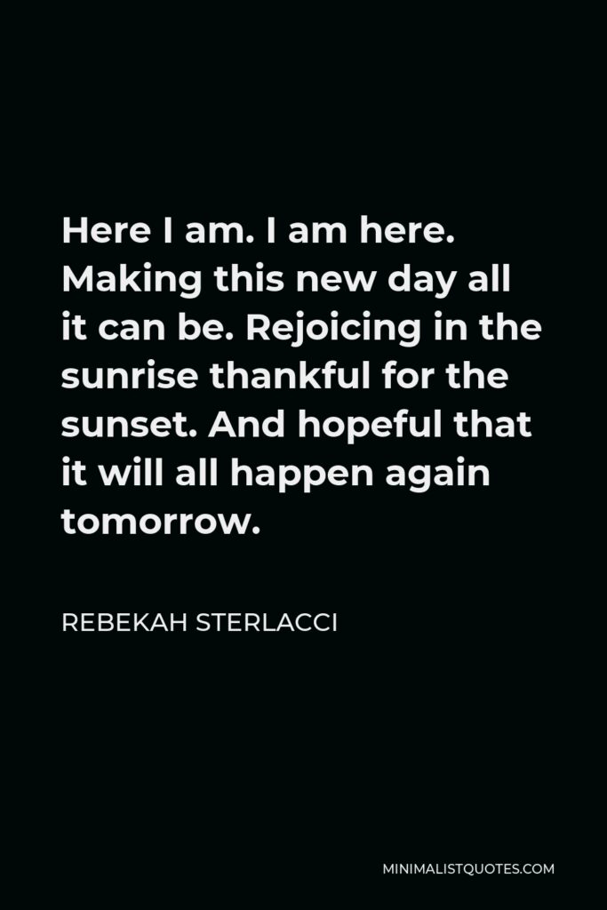 Rebekah Sterlacci Quote - Here I am. I am here. Making this new day all it can be. Rejoicing in the sunrise thankful for the sunset. And hopeful that it will all happen again tomorrow.