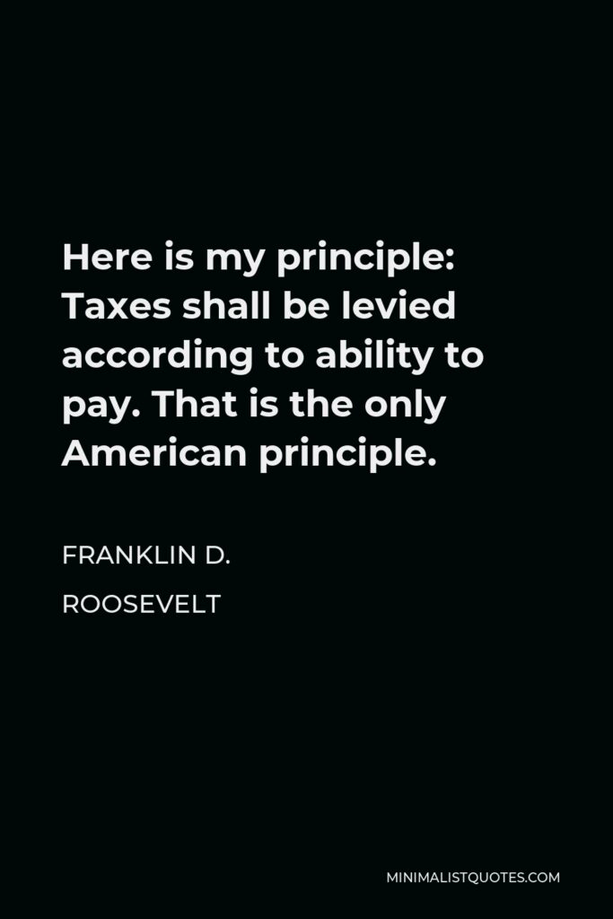 Franklin D. Roosevelt Quote - Here is my principle: Taxes shall be levied according to ability to pay. That is the only American principle.