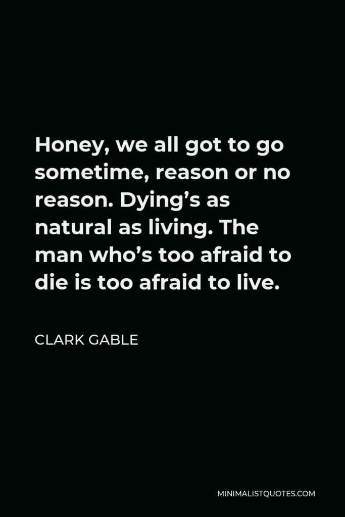 Clark Gable Quote - Honey, we all got to go sometime, reason or no reason. Dying’s as natural as living. The man who’s too afraid to die is too afraid to live.