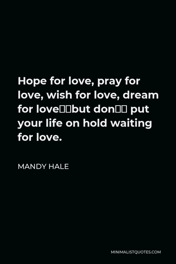 Mandy Hale Quote - Hope for love, pray for love, wish for love, dream for love…but don’t put your life on hold waiting for love.