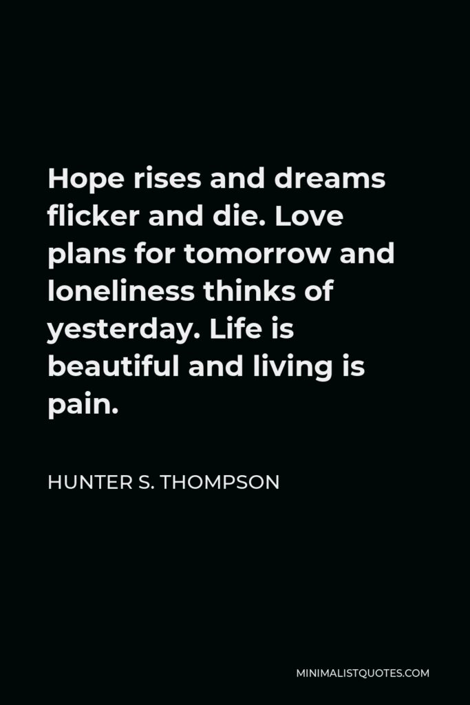 Hunter S. Thompson Quote - Hope rises and dreams flicker and die. Love plans for tomorrow and loneliness thinks of yesterday. Life is beautiful and living is pain.