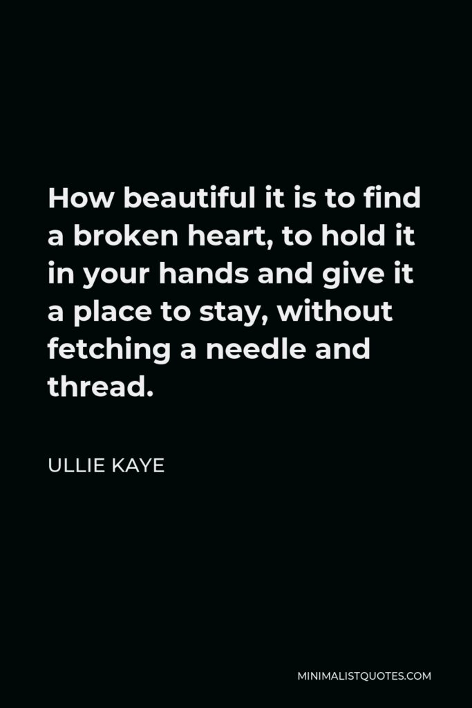 Ullie Kaye Quote - How beautiful it is to find a broken heart, to hold it in your hands and give it a place to stay, without fetching a needle and thread.