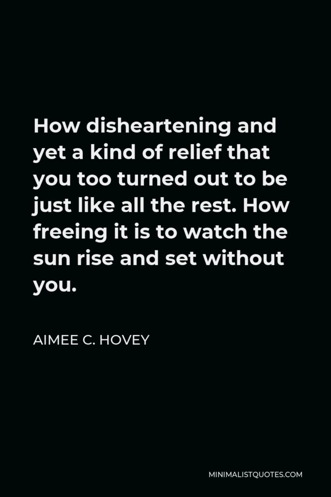 Aimee C. Hovey Quote - How disheartening and yet a kind of relief that you too turned out to be just like all the rest. How freeing it is to watch the sun rise and set without you.