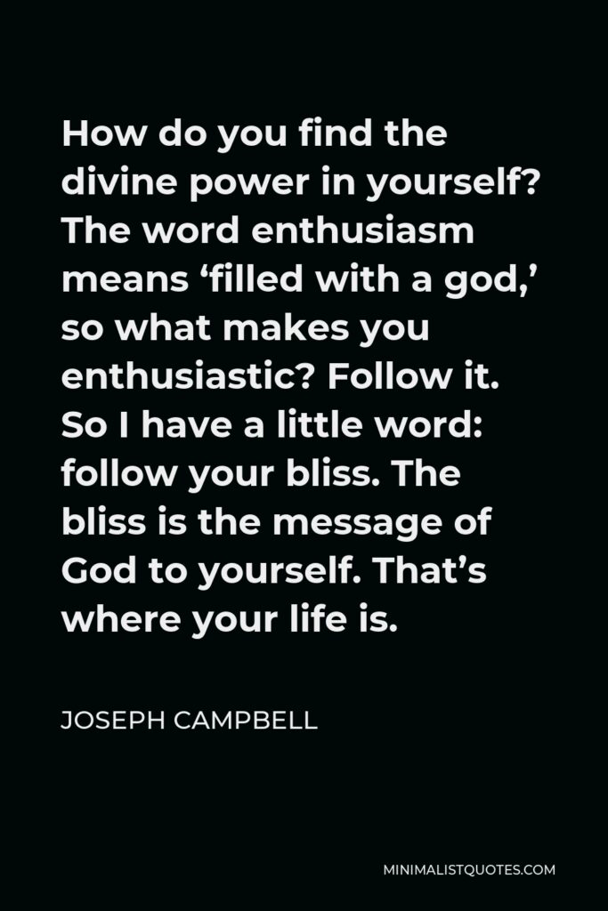 Joseph Campbell Quote - How do you find the divine power in yourself? The word enthusiasm means ‘filled with a god,’ so what makes you enthusiastic? Follow it. So I have a little word: follow your bliss. The bliss is the message of God to yourself. That’s where your life is.