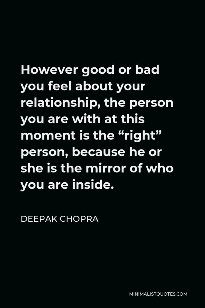 Deepak Chopra Quote - However good or bad you feel about your relationship, the person you are with at this moment is the “right” person, because he or she is the mirror of who you are inside.