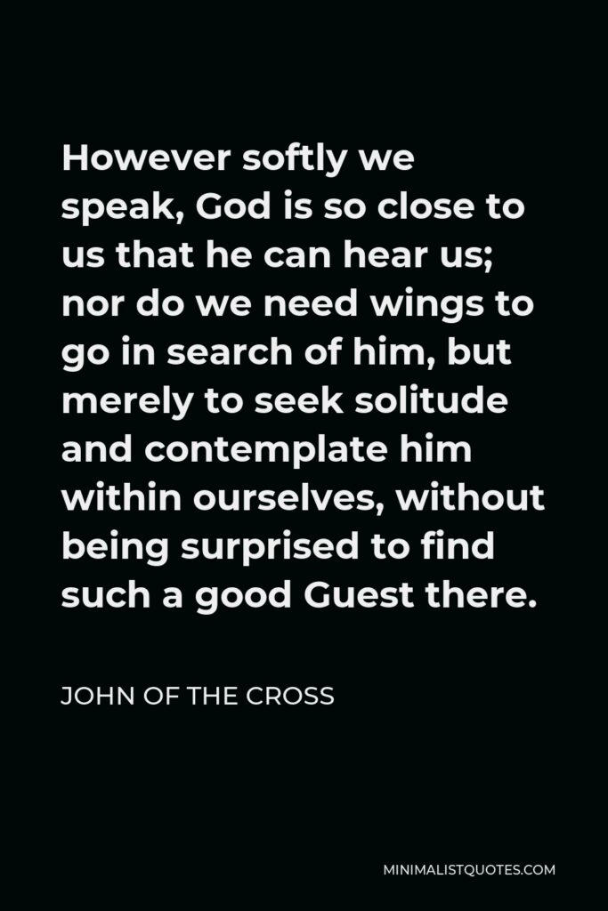 John of the Cross Quote - However softly we speak, God is so close to us that he can hear us; nor do we need wings to go in search of him, but merely to seek solitude and contemplate him within ourselves, without being surprised to find such a good Guest there.