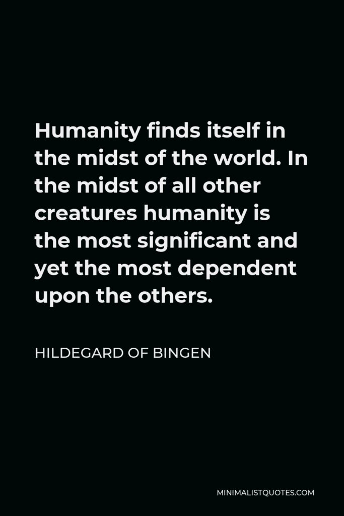 Hildegard of Bingen Quote - Humanity finds itself in the midst of the world. In the midst of all other creatures humanity is the most significant and yet the most dependent upon the others.