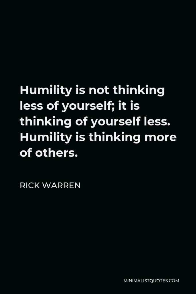Rick Warren Quote - Humility is not thinking less of yourself; it is thinking of yourself less. Humility is thinking more of others.