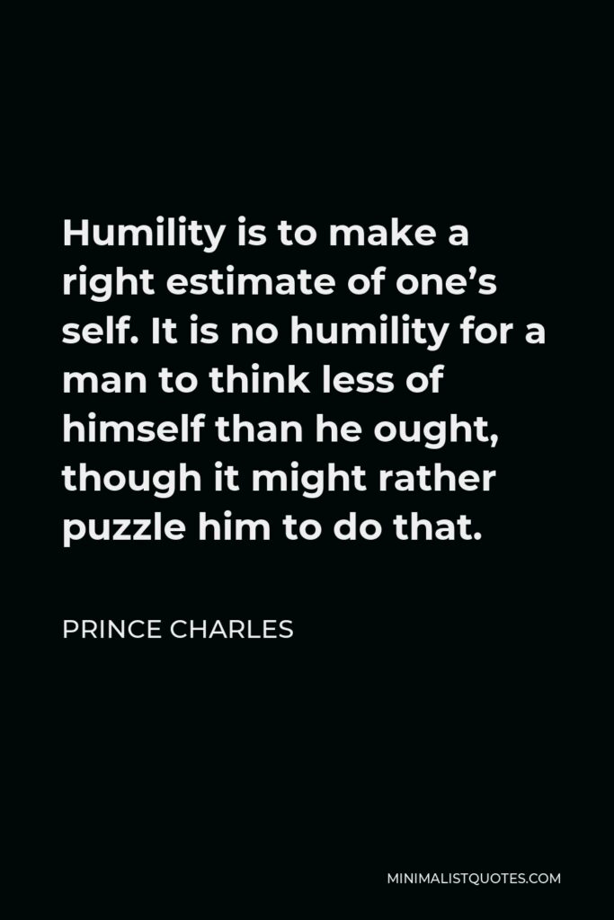 Prince Charles Quote - Humility is to make a right estimate of one’s self. It is no humility for a man to think less of himself than he ought, though it might rather puzzle him to do that.
