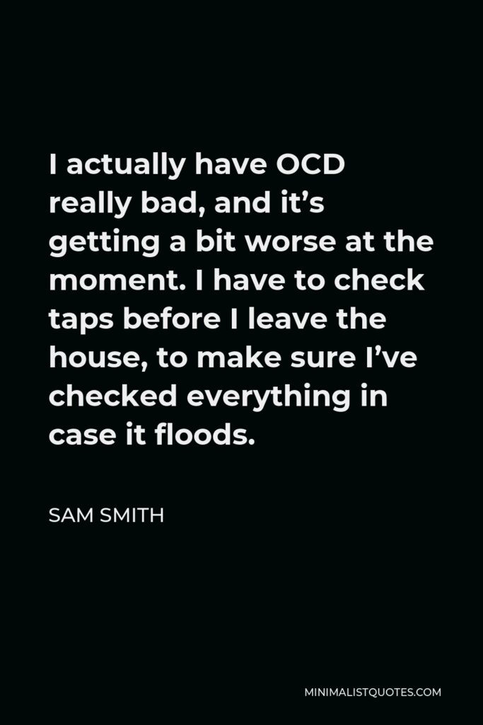 Sam Smith Quote - I actually have OCD really bad, and it’s getting a bit worse at the moment. I have to check taps before I leave the house, to make sure I’ve checked everything in case it floods.