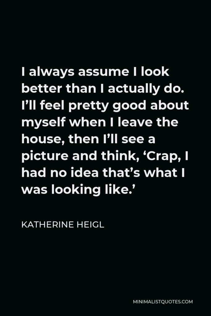 Katherine Heigl Quote - I always assume I look better than I actually do. I’ll feel pretty good about myself when I leave the house, then I’ll see a picture and think, ‘Crap, I had no idea that’s what I was looking like.’