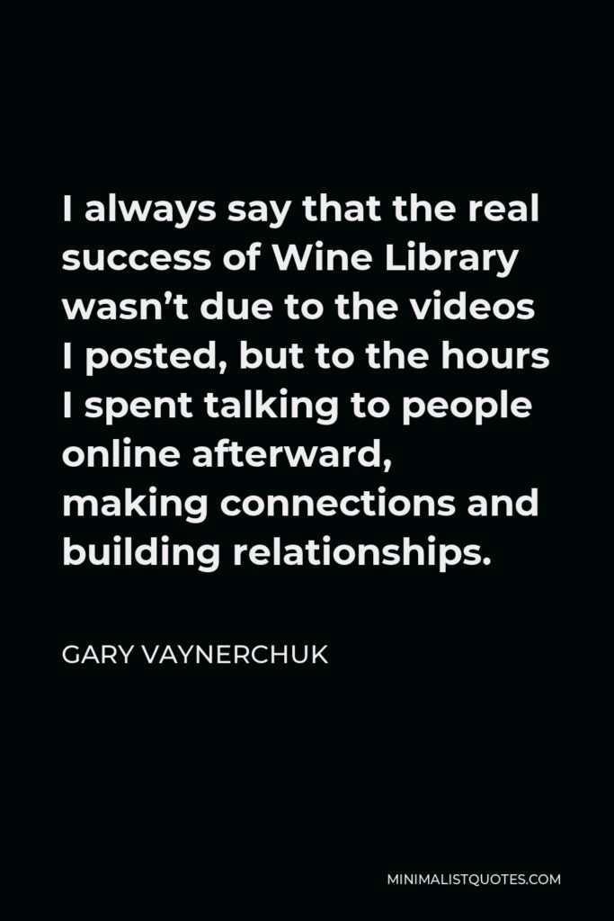 Gary Vaynerchuk Quote - I always say that the real success of Wine Library wasn’t due to the videos I posted, but to the hours I spent talking to people online afterward, making connections and building relationships.