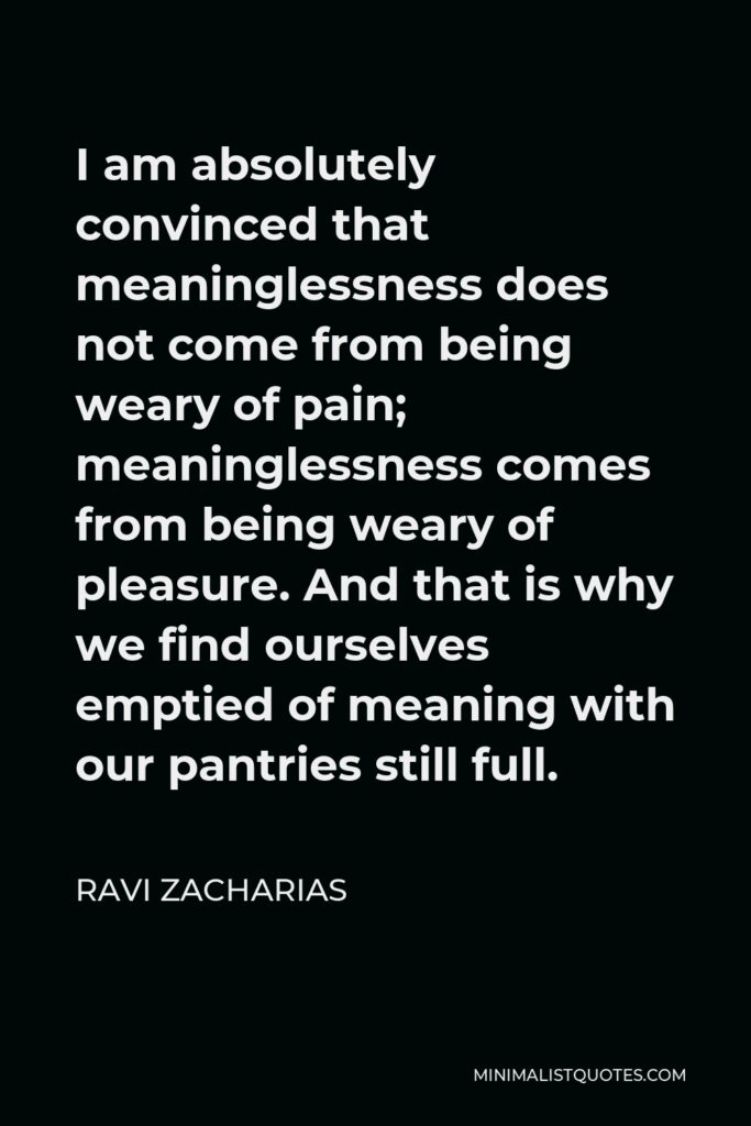 Ravi Zacharias Quote - I am absolutely convinced that meaninglessness does not come from being weary of pain; meaninglessness comes from being weary of pleasure. And that is why we find ourselves emptied of meaning with our pantries still full.