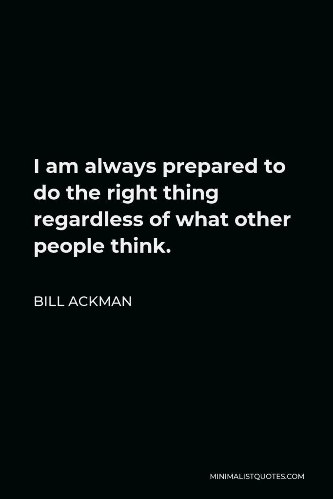 Bill Ackman Quote - I am always prepared to do the right thing regardless of what other people think.