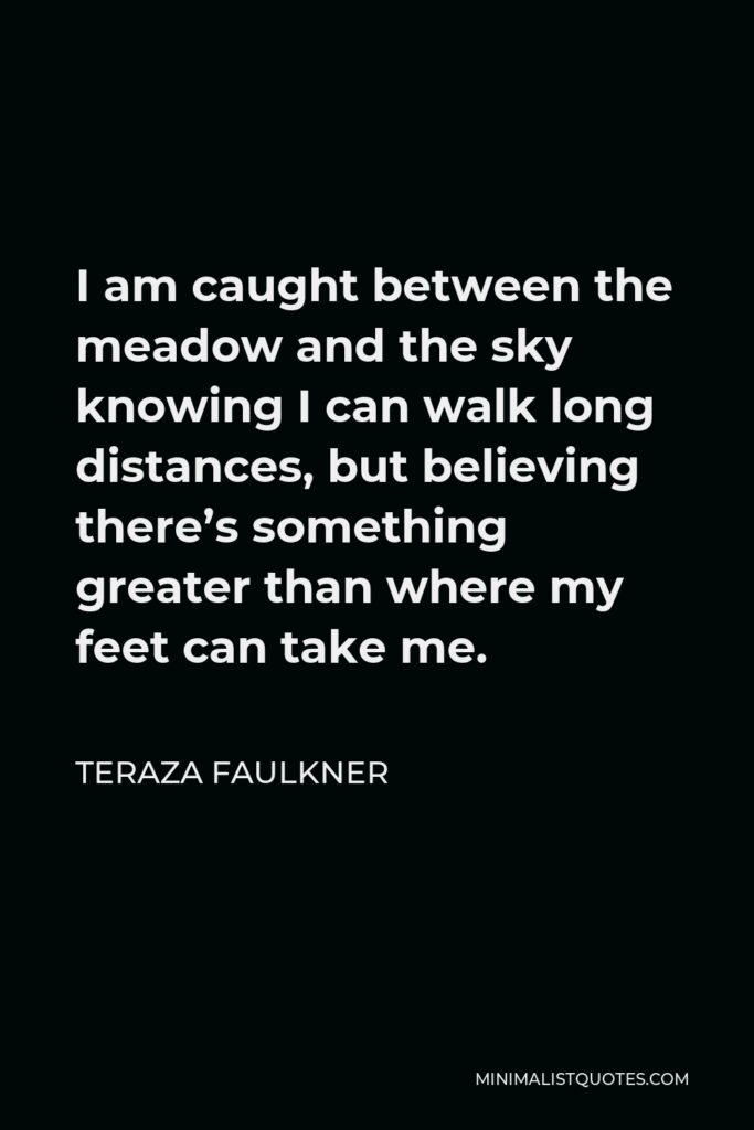 Teraza Faulkner Quote - I am caught between the meadow and the sky knowing I can walk long distances, but believing there’s something greater than where my feet can take me.