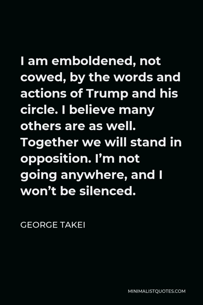 George Takei Quote - I am emboldened, not cowed, by the words and actions of Trump and his circle. I believe many others are as well. Together we will stand in opposition. I’m not going anywhere, and I won’t be silenced.