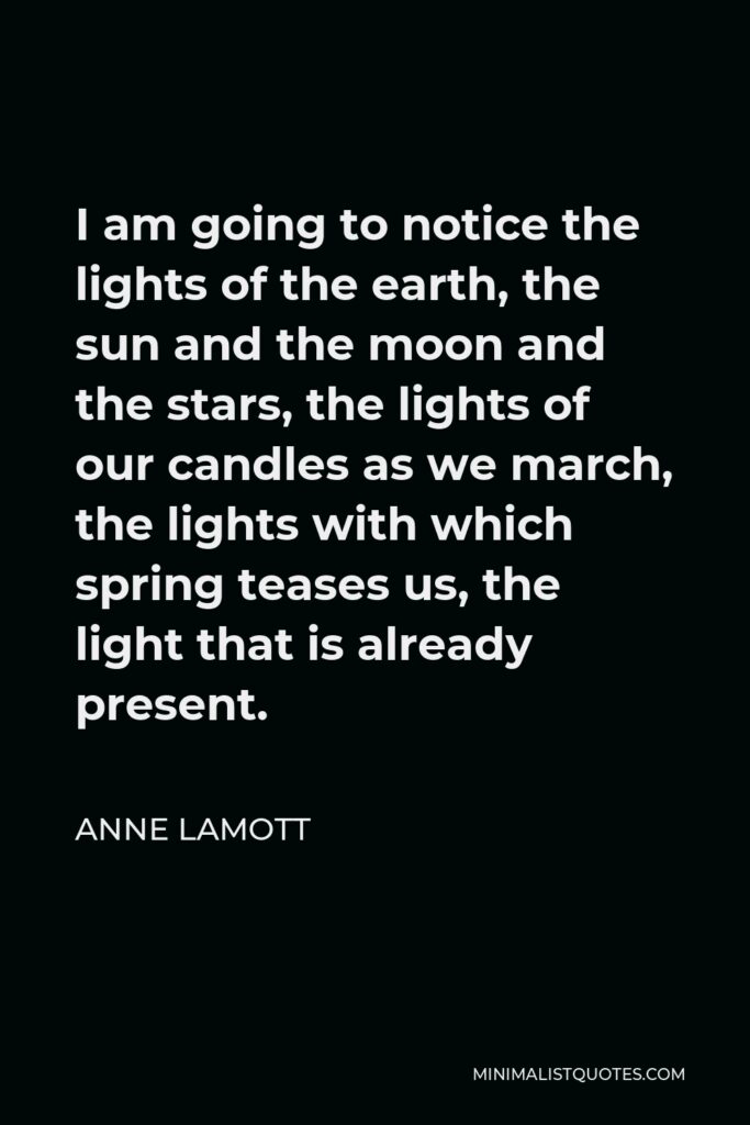 Anne Lamott Quote - I am going to notice the lights of the earth, the sun and the moon and the stars, the lights of our candles as we march, the lights with which spring teases us, the light that is already present.