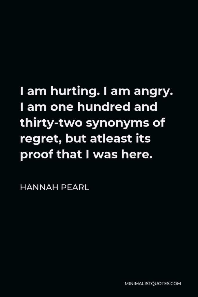 Hannah Pearl Quote - I am hurting. I am angry. I am one hundred and thirty-two synonyms of regret, but atleast its proof that I was here.