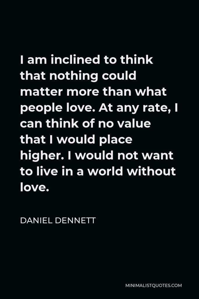 Daniel Dennett Quote - I am inclined to think that nothing could matter more than what people love. At any rate, I can think of no value that I would place higher. I would not want to live in a world without love.