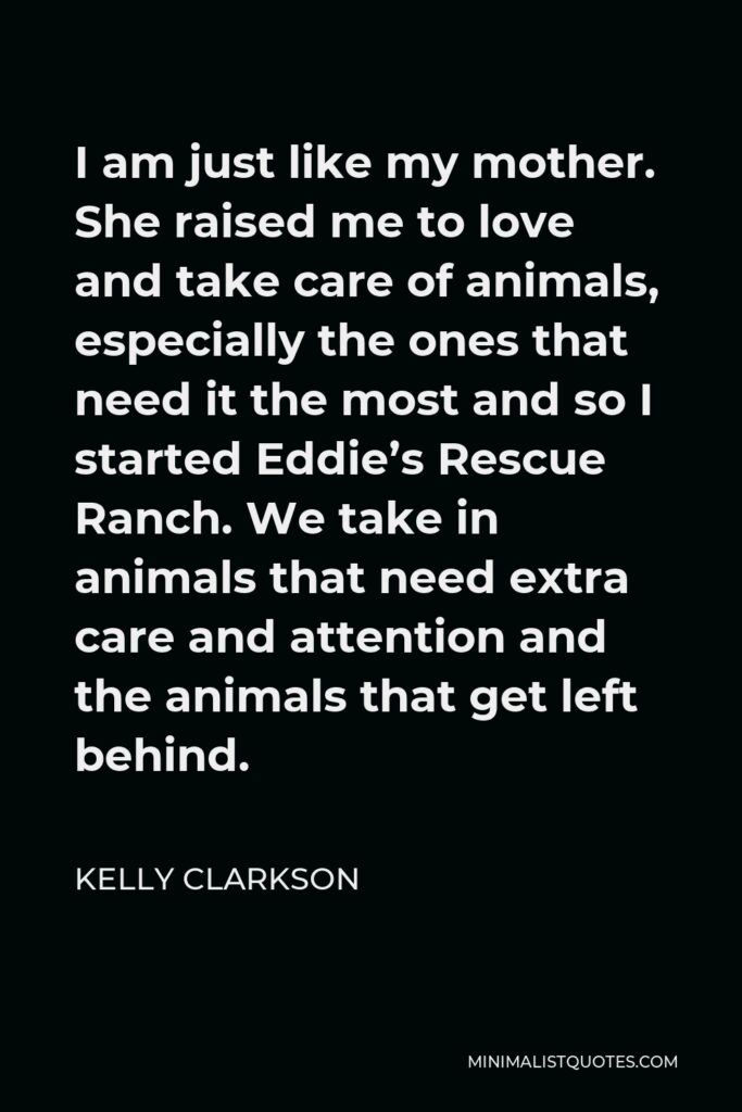 Kelly Clarkson Quote - I am just like my mother. She raised me to love and take care of animals, especially the ones that need it the most and so I started Eddie’s Rescue Ranch. We take in animals that need extra care and attention and the animals that get left behind.