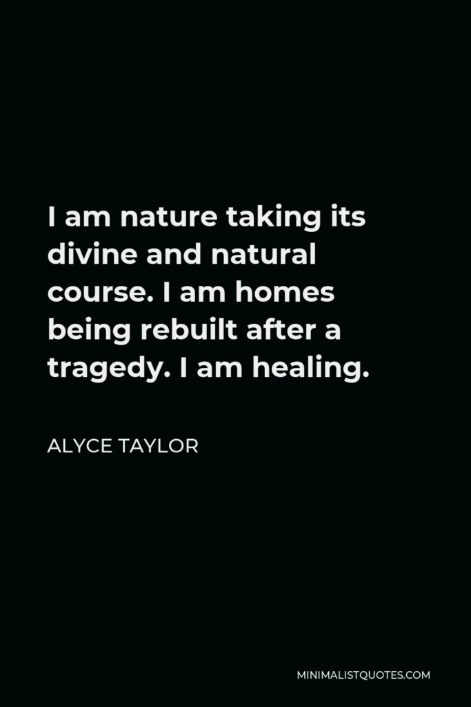 Alyce Taylor Quote - I am nature taking its divine and natural course. I am homes being rebuilt after a tragedy. I am healing.