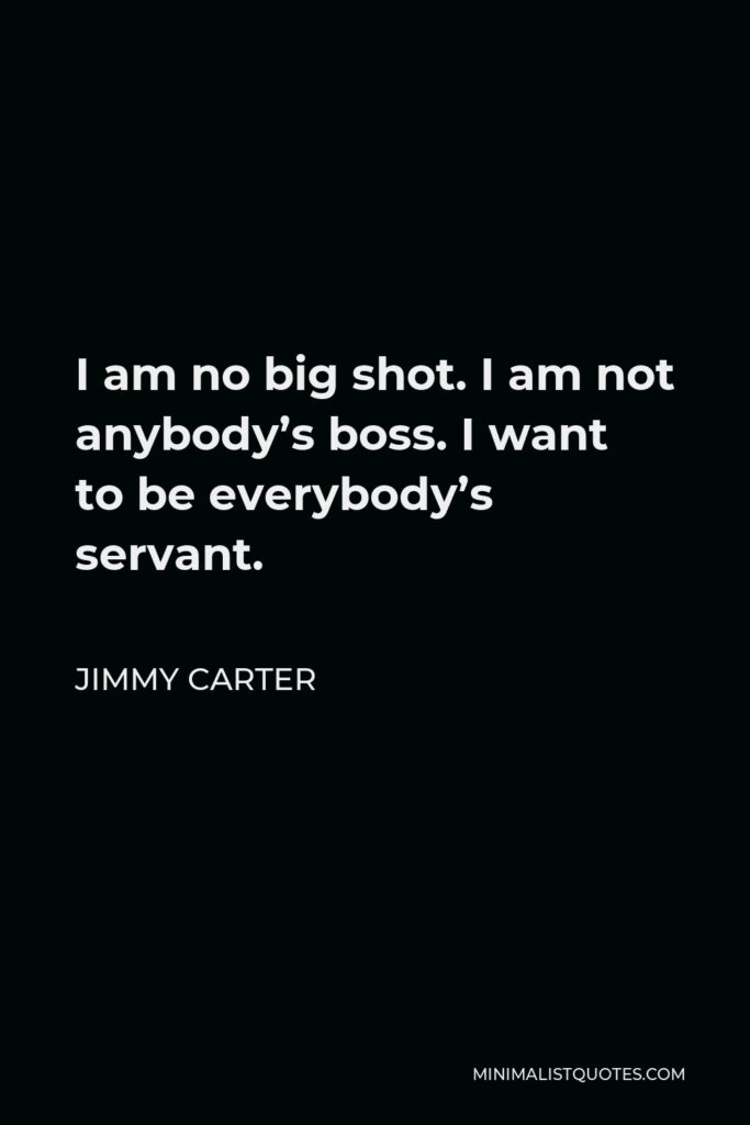 Jimmy Carter Quote - I am no big shot. I am not anybody’s boss. I want to be everybody’s servant.