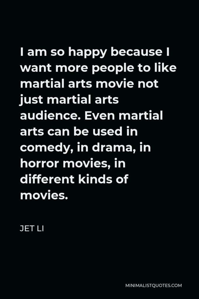 Jet Li Quote - I am so happy because I want more people to like martial arts movie not just martial arts audience. Even martial arts can be used in comedy, in drama, in horror movies, in different kinds of movies.