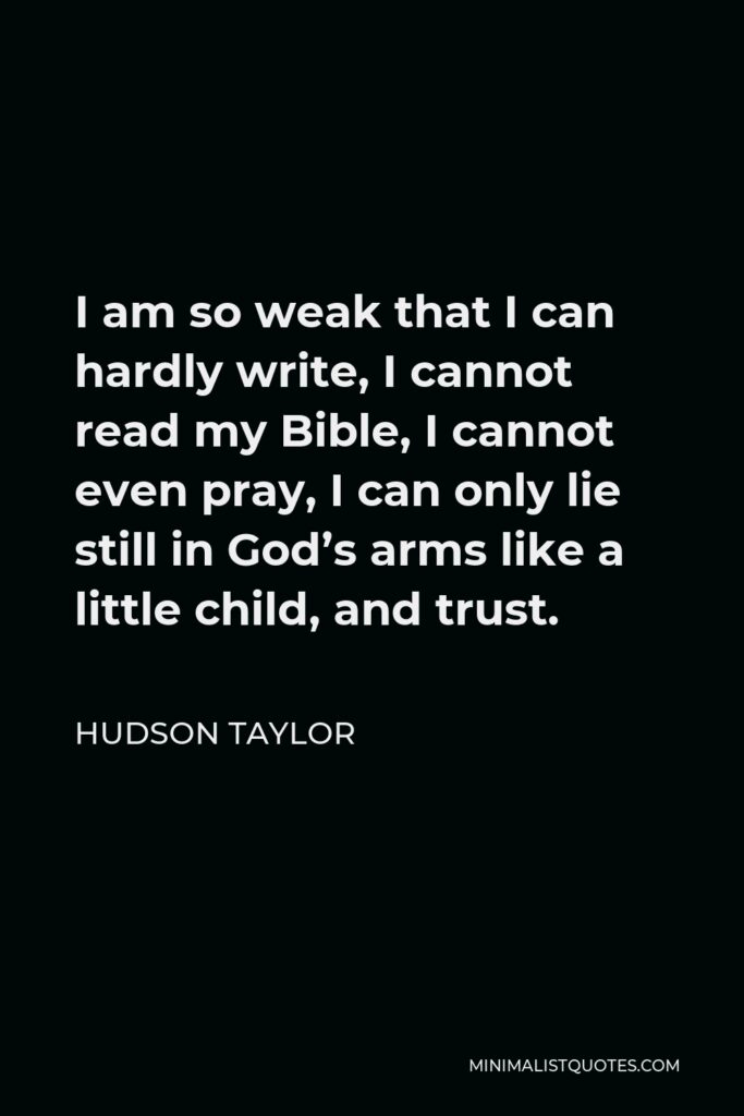 Hudson Taylor Quote - I am so weak that I can hardly write, I cannot read my Bible, I cannot even pray, I can only lie still in God’s arms like a little child, and trust.