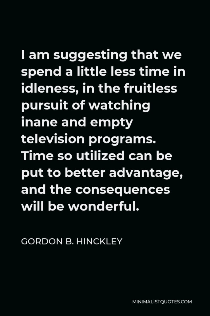 Gordon B. Hinckley Quote - I am suggesting that we spend a little less time in idleness, in the fruitless pursuit of watching inane and empty television programs. Time so utilized can be put to better advantage, and the consequences will be wonderful.