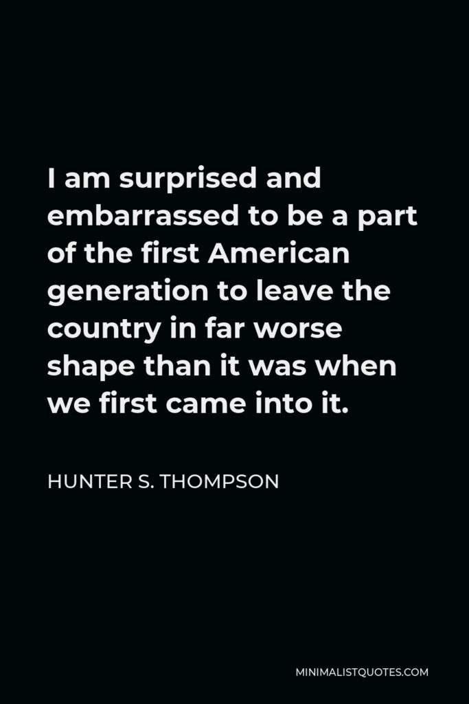 Hunter S. Thompson Quote - I am surprised and embarrassed to be a part of the first American generation to leave the country in far worse shape than it was when we first came into it.