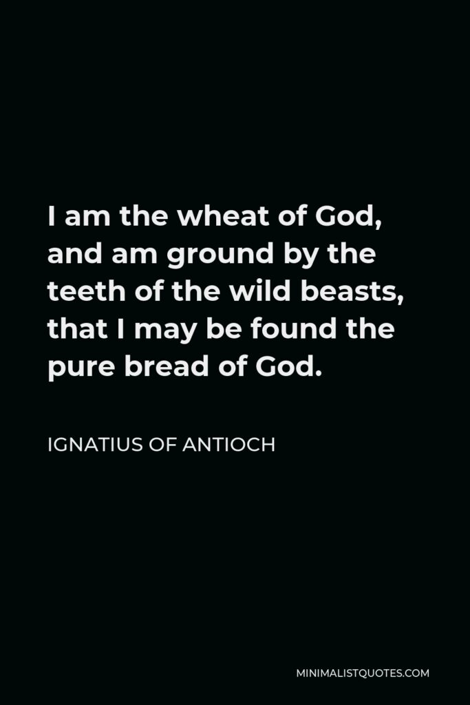 Ignatius of Antioch Quote - I am the wheat of God, and am ground by the teeth of the wild beasts, that I may be found the pure bread of God.