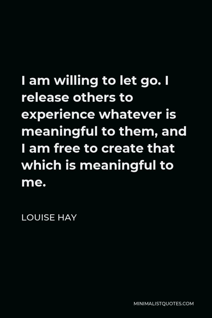 Louise Hay Quote - I am willing to let go. I release others to experience whatever is meaningful to them, and I am free to create that which is meaningful to me.
