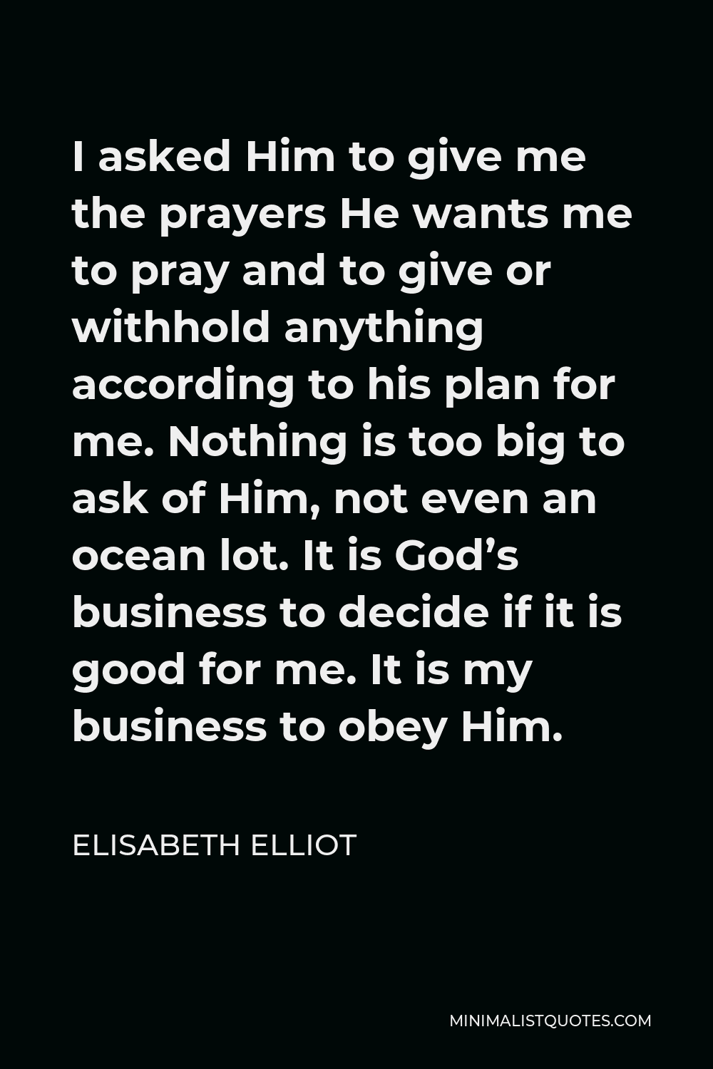 Elisabeth Elliot Quote - I asked Him to give me the prayers He wants me to pray and to give or withhold anything according to his plan for me. Nothing is too big to ask of Him, not even an ocean lot. It is God’s business to decide if it is good for me. It is my business to obey Him.