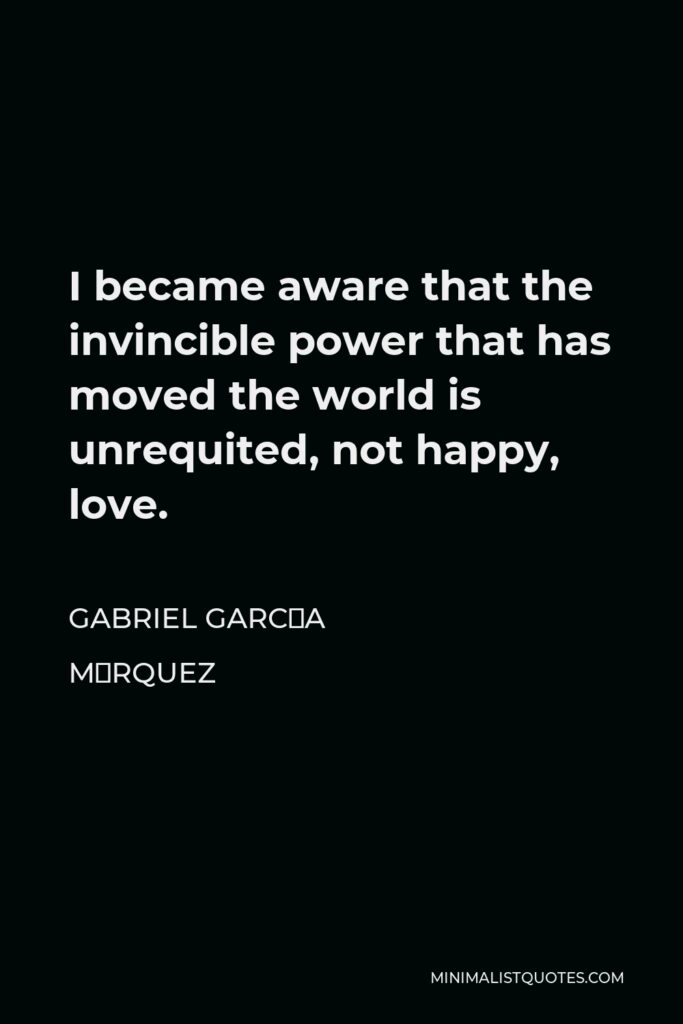 Gabriel García Márquez Quote - I became aware that the invincible power that has moved the world is unrequited, not happy, love.