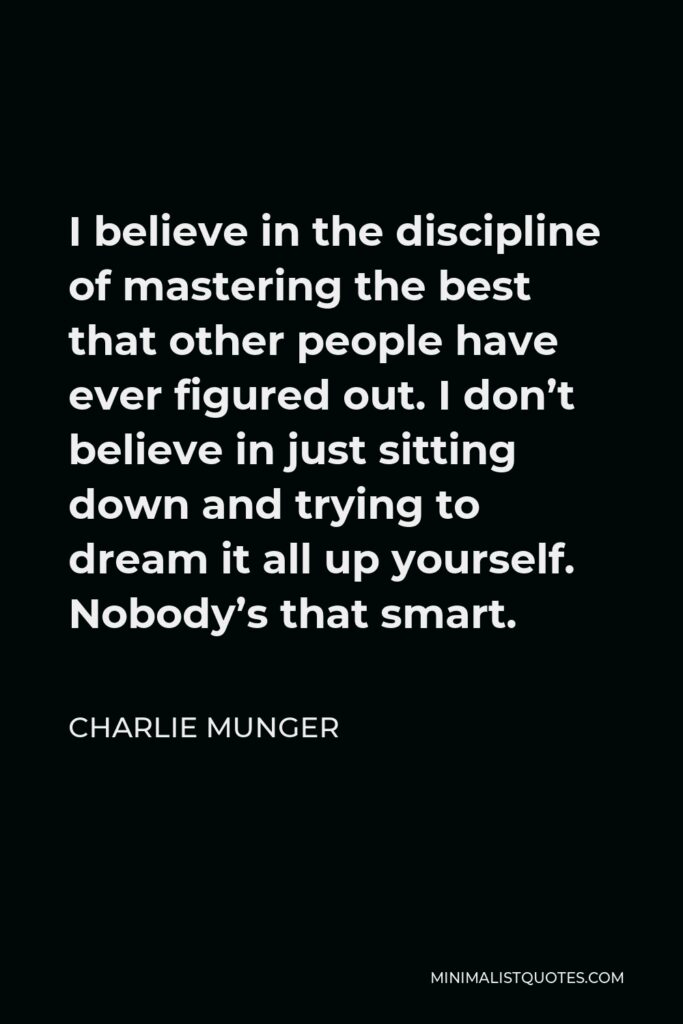Charlie Munger Quote - I believe in the discipline of mastering the best that other people have ever figured out. I don’t believe in just sitting down and trying to dream it all up yourself. Nobody’s that smart.
