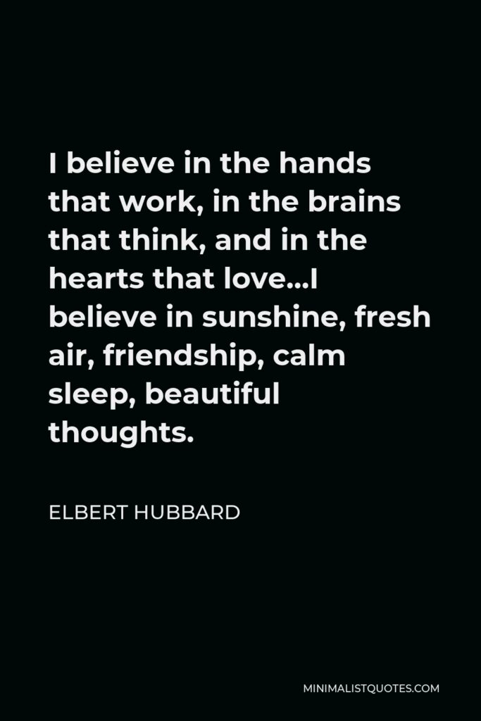 Elbert Hubbard Quote - I believe in the hands that work, in the brains that think, and in the hearts that love…I believe in sunshine, fresh air, friendship, calm sleep, beautiful thoughts.